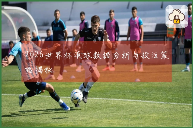 2026世界杯滚球数据分析与投注策略揭秘